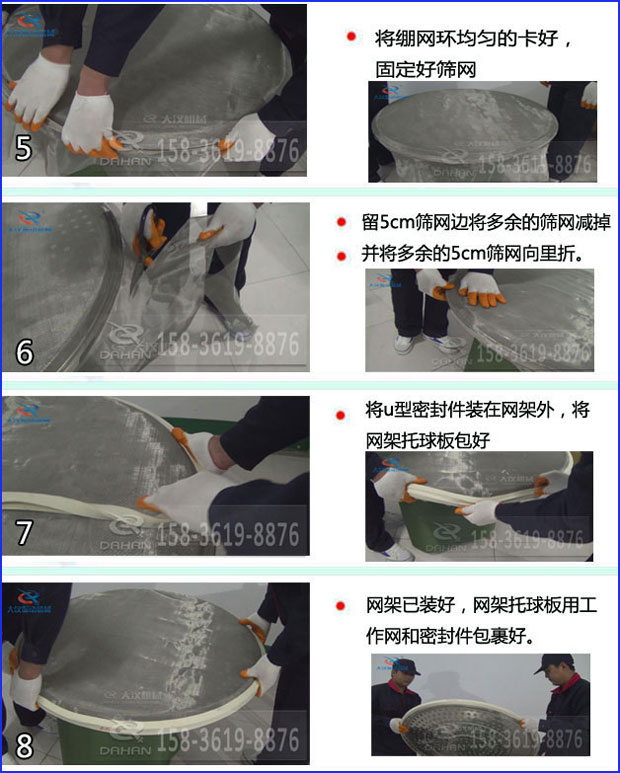 第五步：將旋振篩繃網(wǎng)環(huán)均勻的卡好固定好篩網(wǎng)第六步：留5cm篩網(wǎng)邊將多余的篩網(wǎng)減掉，并將多余的5cm篩網(wǎng)向里折第七步：將u型密封件裝在網(wǎng)架外，將網(wǎng)架托球板包好第八步：網(wǎng)架已裝好，網(wǎng)架托球板用工作網(wǎng)和密封件包裹好。