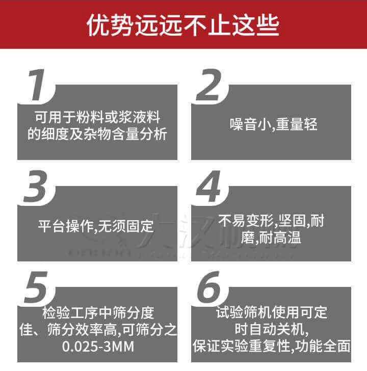 試驗(yàn)篩優(yōu)勢(shì)：1，可用于粉料或漿液料的細(xì)度及雜物含量分析。2，噪音小，重量輕。3，平臺(tái)操作，無(wú)須固定。4，不易變形，堅(jiān)固，耐磨，耐高溫。5，檢驗(yàn)工序中篩分度佳，篩分效率高，可篩分之0.025-3MM6，試驗(yàn)篩機(jī)使用可定時(shí)自動(dòng)關(guān)機(jī)保證實(shí)驗(yàn)重復(fù)性，功能全面。
