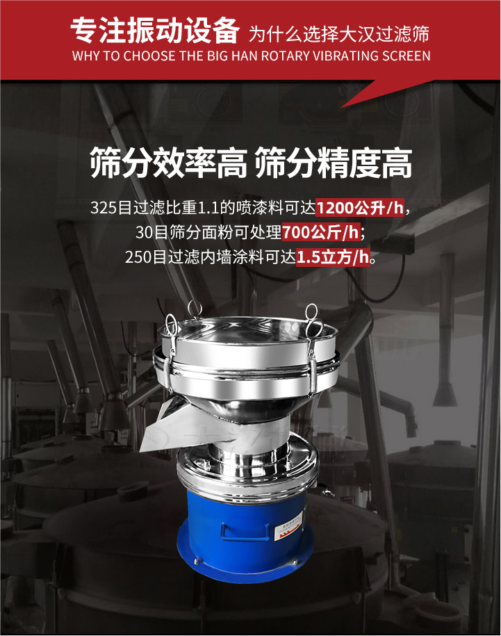 大漢過(guò)濾篩篩分效率高,精度高;325目過(guò)濾比重1:1的噴油漆可達(dá)1200公升/時(shí);30目篩粉面粉可處理700公斤/時(shí);250目過(guò)濾內(nèi)墻涂料可達(dá)1.5立方/h;過(guò)濾篩廠家直銷價(jià)格便宜。過(guò)濾篩適用物料：粘液粉末都可以使用具體產(chǎn)品如下：奶制品，油漆，泥漿，淀粉，果汁等。